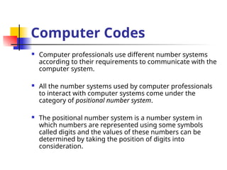 Computer Codes
 Computer professionals use different number systems
according to their requirements to communicate with the
computer system.
 All the number systems used by computer professionals
to interact with computer systems come under the
category of positional number system.
 The positional number system is a number system in
which numbers are represented using some symbols
called digits and the values of these numbers can be
determined by taking the position of digits into
consideration.
 