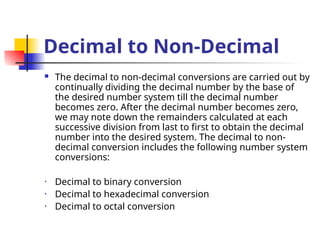Decimal to Non-Decimal
 The decimal to non-decimal conversions are carried out by
continually dividing the decimal number by the base of
the desired number system till the decimal number
becomes zero. After the decimal number becomes zero,
we may note down the remainders calculated at each
successive division from last to first to obtain the decimal
number into the desired system. The decimal to non-
decimal conversion includes the following number system
conversions:
• Decimal to binary conversion
• Decimal to hexadecimal conversion
• Decimal to octal conversion
 