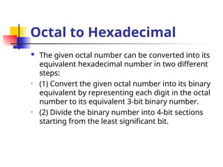 Octal to Hexadecimal
 The given octal number can be converted into its
equivalent hexadecimal number in two different
steps:
• (1) Convert the given octal number into its binary
equivalent by representing each digit in the octal
number to its equivalent 3-bit binary number.
• (2) Divide the binary number into 4-bit sections
starting from the least significant bit.
 
