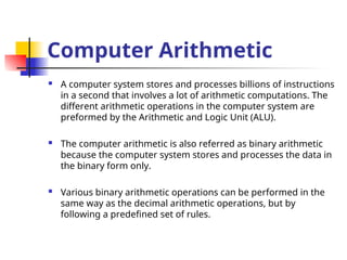 Computer Arithmetic
 A computer system stores and processes billions of instructions
in a second that involves a lot of arithmetic computations. The
different arithmetic operations in the computer system are
preformed by the Arithmetic and Logic Unit (ALU).
 The computer arithmetic is also referred as binary arithmetic
because the computer system stores and processes the data in
the binary form only.
 Various binary arithmetic operations can be performed in the
same way as the decimal arithmetic operations, but by
following a predefined set of rules.
 