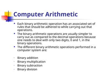 Computer Arithmetic
 Each binary arithmetic operation has an associated set of
rules that should be adhered to while carrying out that
operations.
 The binary arithmetic operations are usually simpler to
carry out as compared to the decimal operations because
one needs to deal with only two digits, 0 and 1, in the
binary operations.
 The different binary arithmetic operations performed in a
computer system are:
• Binary addition
• Binary multiplication
• Binary subtraction
• Binary division
 