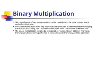 Binary Multiplication
 The multiplication of two binary numbers can be carried out in the same manner as the
decimal multiplication.
 Unlike decimal multiplication, only two values are generated as the outcome of multiplying
the multiplication bit by 0 or 1 in the binary multiplication. These values are either 0 or 1.
 The binary multiplication can also be considered as repeated binary addition. Therefore,
the binary multiplication is performed in conjunction with the binary addition operation.
 