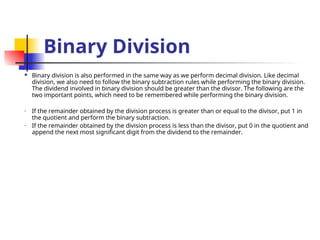 Binary Division
 Binary division is also performed in the same way as we perform decimal division. Like decimal
division, we also need to follow the binary subtraction rules while performing the binary division.
The dividend involved in binary division should be greater than the divisor. The following are the
two important points, which need to be remembered while performing the binary division.
• If the remainder obtained by the division process is greater than or equal to the divisor, put 1 in
the quotient and perform the binary subtraction.
• If the remainder obtained by the division process is less than the divisor, put 0 in the quotient and
append the next most significant digit from the dividend to the remainder.
 