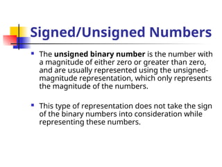 Signed/Unsigned Numbers
 The unsigned binary number is the number with
a magnitude of either zero or greater than zero,
and are usually represented using the unsigned-
magnitude representation, which only represents
the magnitude of the numbers.
 This type of representation does not take the sign
of the binary numbers into consideration while
representing these numbers.
 