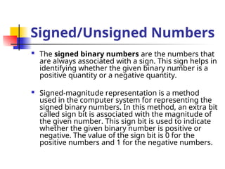 Signed/Unsigned Numbers
 The signed binary numbers are the numbers that
are always associated with a sign. This sign helps in
identifying whether the given binary number is a
positive quantity or a negative quantity.
 Signed-magnitude representation is a method
used in the computer system for representing the
signed binary numbers. In this method, an extra bit
called sign bit is associated with the magnitude of
the given number. This sign bit is used to indicate
whether the given binary number is positive or
negative. The value of the sign bit is 0 for the
positive numbers and 1 for the negative numbers.
 