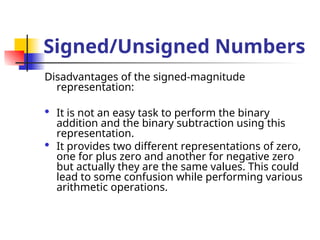 Signed/Unsigned Numbers
Disadvantages of the signed-magnitude
representation:
 It is not an easy task to perform the binary
addition and the binary subtraction using this
representation.
 It provides two different representations of zero,
one for plus zero and another for negative zero
but actually they are the same values. This could
lead to some confusion while performing various
arithmetic operations.
 