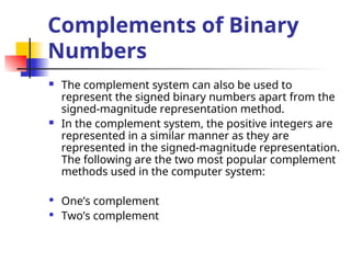 Complements of Binary
Numbers
 The complement system can also be used to
represent the signed binary numbers apart from the
signed-magnitude representation method.
 In the complement system, the positive integers are
represented in a similar manner as they are
represented in the signed-magnitude representation.
The following are the two most popular complement
methods used in the computer system:
 One’s complement
 Two’s complement
 