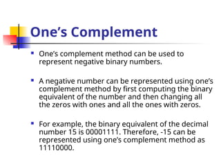 One’s Complement
 One’s complement method can be used to
represent negative binary numbers.
 A negative number can be represented using one’s
complement method by first computing the binary
equivalent of the number and then changing all
the zeros with ones and all the ones with zeros.
 For example, the binary equivalent of the decimal
number 15 is 00001111. Therefore, -15 can be
represented using one’s complement method as
11110000.
 