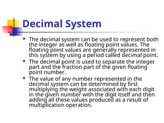 Decimal System
 The decimal system can be used to represent both
the integer as well as floating point values. The
floating point values are generally represented in
this system by using a period called decimal point.
 The decimal point is used to separate the integer
part and the fraction part of the given floating
point number.
 The value of any number represented in the
decimal system can be determined by first
multiplying the weight associated with each digit
in the given number with the digit itself and then
adding all these values produced as a result of
multiplication operation.
 