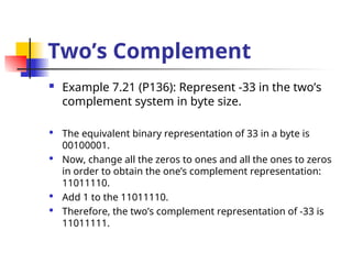 Two’s Complement
 Example 7.21 (P136): Represent -33 in the two’s
complement system in byte size.
 The equivalent binary representation of 33 in a byte is
00100001.
 Now, change all the zeros to ones and all the ones to zeros
in order to obtain the one’s complement representation:
11011110.
 Add 1 to the 11011110.
 Therefore, the two’s complement representation of -33 is
11011111.
 
