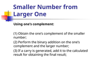Smaller Number from
Larger One
Using one’s complement:
(1) Obtain the one’s complement of the smaller
number;
(2) Perform the binary addition on the one’s
complement and the larger number;
(3) If a carry is generated, add it to the calculated
result for obtaining the final result;
 