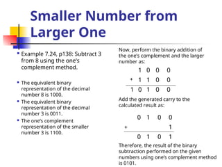 Smaller Number from
Larger One
 Example 7.24, p138: Subtract 3
from 8 using the one’s
complement method.
 The equivalent binary
representation of the decimal
number 8 is 1000.
 The equivalent binary
representation of the decimal
number 3 is 0011.
 The one’s complement
representation of the smaller
number 3 is 1100.
1 0 0 0
1 1 0 0
1 0 1 0 0
+
Add the generated carry to the
calculated result as:
0 1 0 0
1
0 1 0 1
Now, perform the binary addition of
the one’s complement and the larger
number as:
+
Therefore, the result of the binary
subtraction performed on the given
numbers using one’s complement method
is 0101.
 