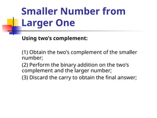 Smaller Number from
Larger One
Using two’s complement:
(1) Obtain the two’s complement of the smaller
number;
(2) Perform the binary addition on the two’s
complement and the larger number;
(3) Discard the carry to obtain the final answer;
 