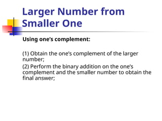 Larger Number from
Smaller One
Using one’s complement:
(1) Obtain the one’s complement of the larger
number;
(2) Perform the binary addition on the one’s
complement and the smaller number to obtain the
final answer;
 