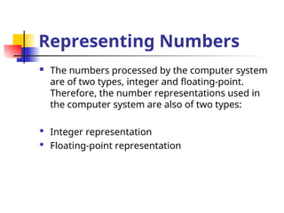 Representing Numbers
 The numbers processed by the computer system
are of two types, integer and floating-point.
Therefore, the number representations used in
the computer system are also of two types:
 Integer representation
 Floating-point representation
 