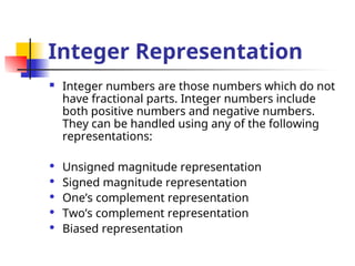 Integer Representation
 Integer numbers are those numbers which do not
have fractional parts. Integer numbers include
both positive numbers and negative numbers.
They can be handled using any of the following
representations:
 Unsigned magnitude representation
 Signed magnitude representation
 One’s complement representation
 Two’s complement representation
 Biased representation
 