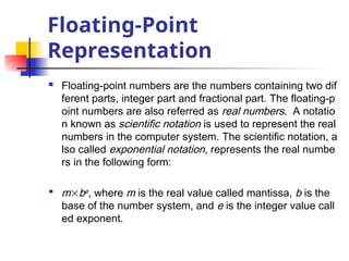 Floating-Point
Representation
 Floating-point numbers are the numbers containing two dif
ferent parts, integer part and fractional part. The floating-p
oint numbers are also referred as real numbers. A notatio
n known as scientific notation is used to represent the real
numbers in the computer system. The scientific notation, a
lso called exponential notation, represents the real numbe
rs in the following form:
 mbe, where m is the real value called mantissa, b is the
base of the number system, and e is the integer value call
ed exponent.
 