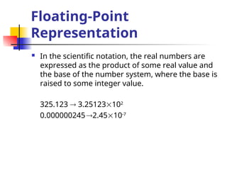 Floating-Point
Representation
 In the scientific notation, the real numbers are
expressed as the product of some real value and
the base of the number system, where the base is
raised to some integer value.
325.123  3.25123102
0.0000002452.4510-7
 