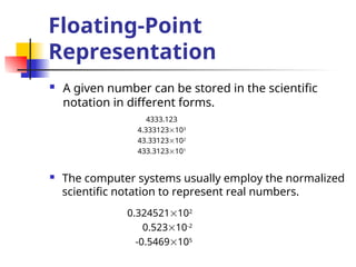 Floating-Point
Representation
 A given number can be stored in the scientific
notation in different forms.
4333.123
4.333123103
43.33123102
433.3123101
 The computer systems usually employ the normalized
scientific notation to represent real numbers.
0.324521102
0.52310-2
-0.5469105
 
