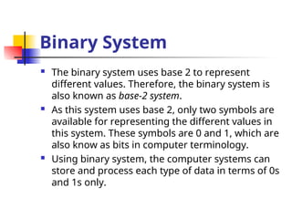 Binary System
 The binary system uses base 2 to represent
different values. Therefore, the binary system is
also known as base-2 system.
 As this system uses base 2, only two symbols are
available for representing the different values in
this system. These symbols are 0 and 1, which are
also know as bits in computer terminology.
 Using binary system, the computer systems can
store and process each type of data in terms of 0s
and 1s only.
 