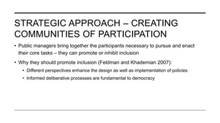 STRATEGIC APPROACH – CREATING
COMMUNITIES OF PARTICIPATION
• Public managers bring together the participants necessary to pursue and enact
their core tasks – they can promote or inhibit inclusion
• Why they should promote inclusion (Feldman and Khademian 2007):
• Different perspectives enhance the design as well as implementation of policies
• Informed deliberative processes are fundamental to democracy
 