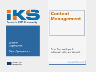 Content
                             Management
Semantic CMS Community




 Lecturer
 Organization
                             From free text input to
 Date of presentation        automatic entity enrichment



   Co-funded by the
                         1                  Copyright IKS Consortium
   European Union
 