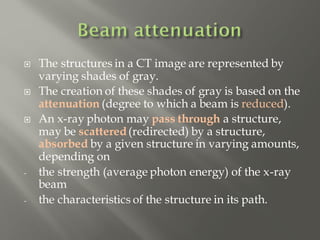  The structures in a CT image are represented by
varying shades of gray.
 The creation of these shades of gray is based on the
attenuation (degree to which a beam is reduced).
 An x-ray photon may pass through a structure,
may be scattered(redirected) by a structure,
absorbed by a given structure in varying amounts,
depending on
- the strength (average photon energy) of the x-ray
beam
- the characteristics of the structure in its path.
 