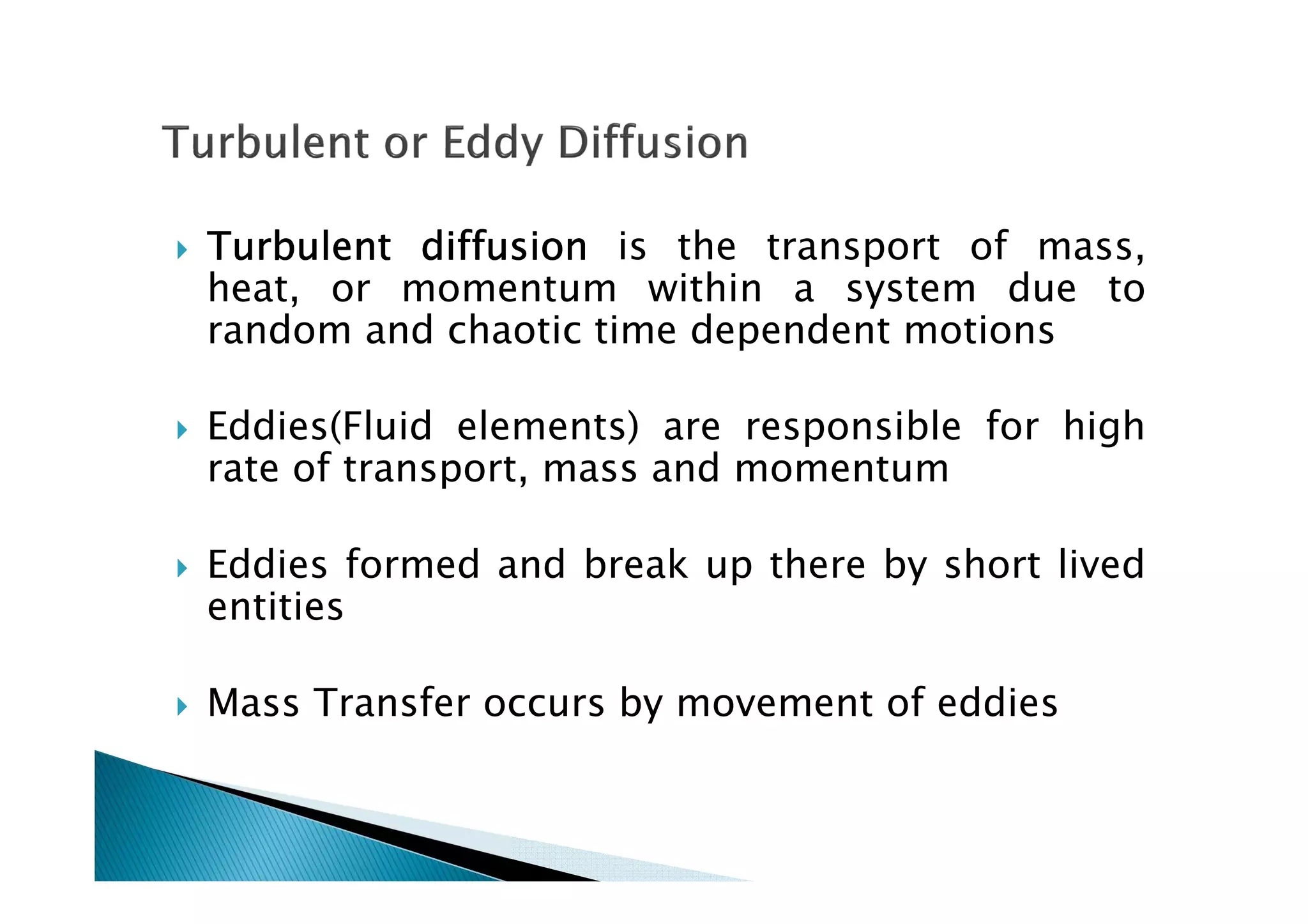 TurbulentTurbulentTurbulentTurbulent diffusiondiffusiondiffusiondiffusion is the transport of mass,
heat, or momentum within a system due to
random and chaotic time dependent motions
Eddies(Fluid elements) are responsible for high
rate of transport, mass and momentum
Eddies formed and break up there by short lived
entities
Mass Transfer occurs by movement of eddies
 