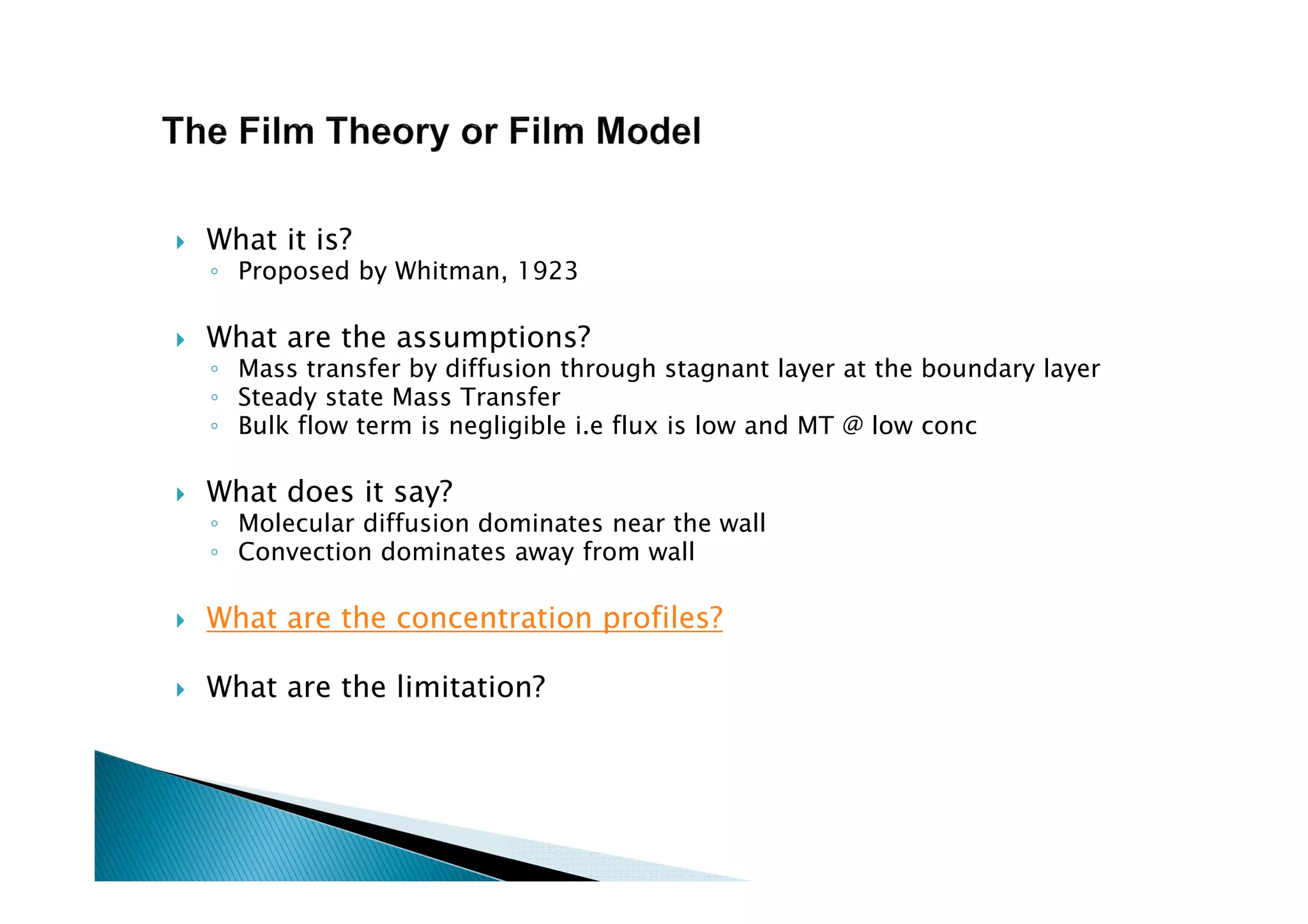 What it is?
◦ Proposed by Whitman, 1923
What are the assumptions?
◦ Mass transfer by diffusion through stagnant layer at the boundary layer
◦ Steady state Mass Transfer
◦ Bulk flow term is negligible i.e flux is low and MT @ low conc
What does it say?
◦ Molecular diffusion dominates near the wall
◦ Convection dominates away from wall
What are the concentration profiles?
What are the limitation?
 