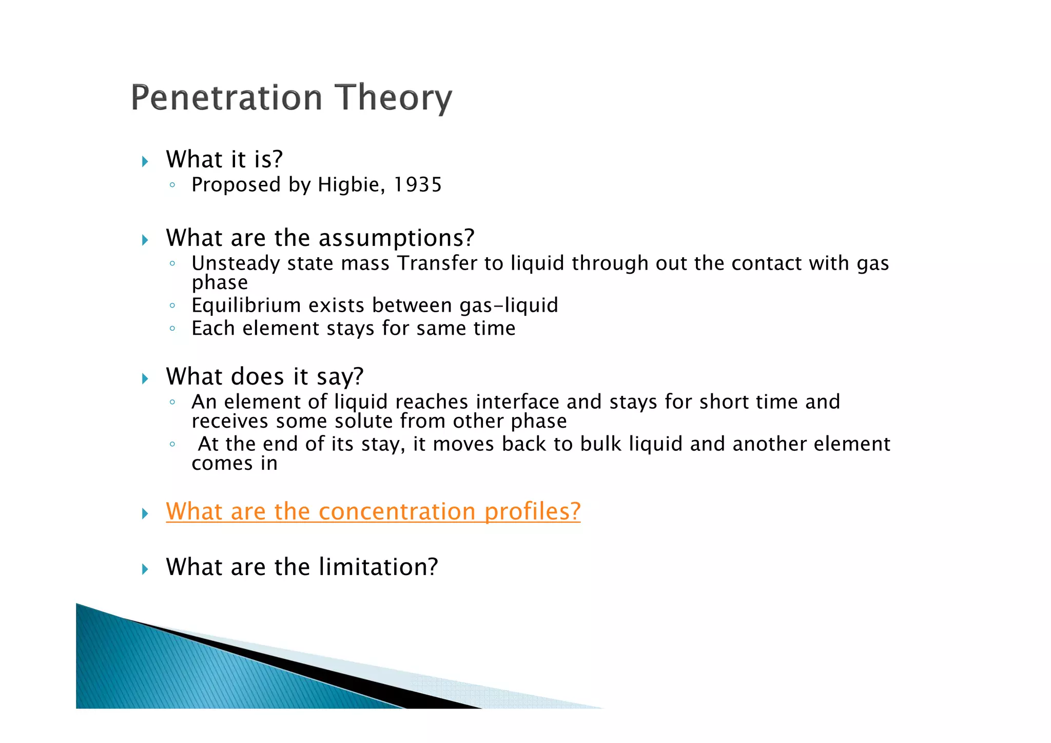 What it is?
◦ Proposed by Higbie, 1935
What are the assumptions?
◦ Unsteady state mass Transfer to liquid through out the contact with gas
phase
◦ Equilibrium exists between gas-liquid
◦ Each element stays for same time
What does it say?
◦ An element of liquid reaches interface and stays for short time and
receives some solute from other phase
◦ At the end of its stay, it moves back to bulk liquid and another element
comes in
What are the concentration profiles?
What are the limitation?
 