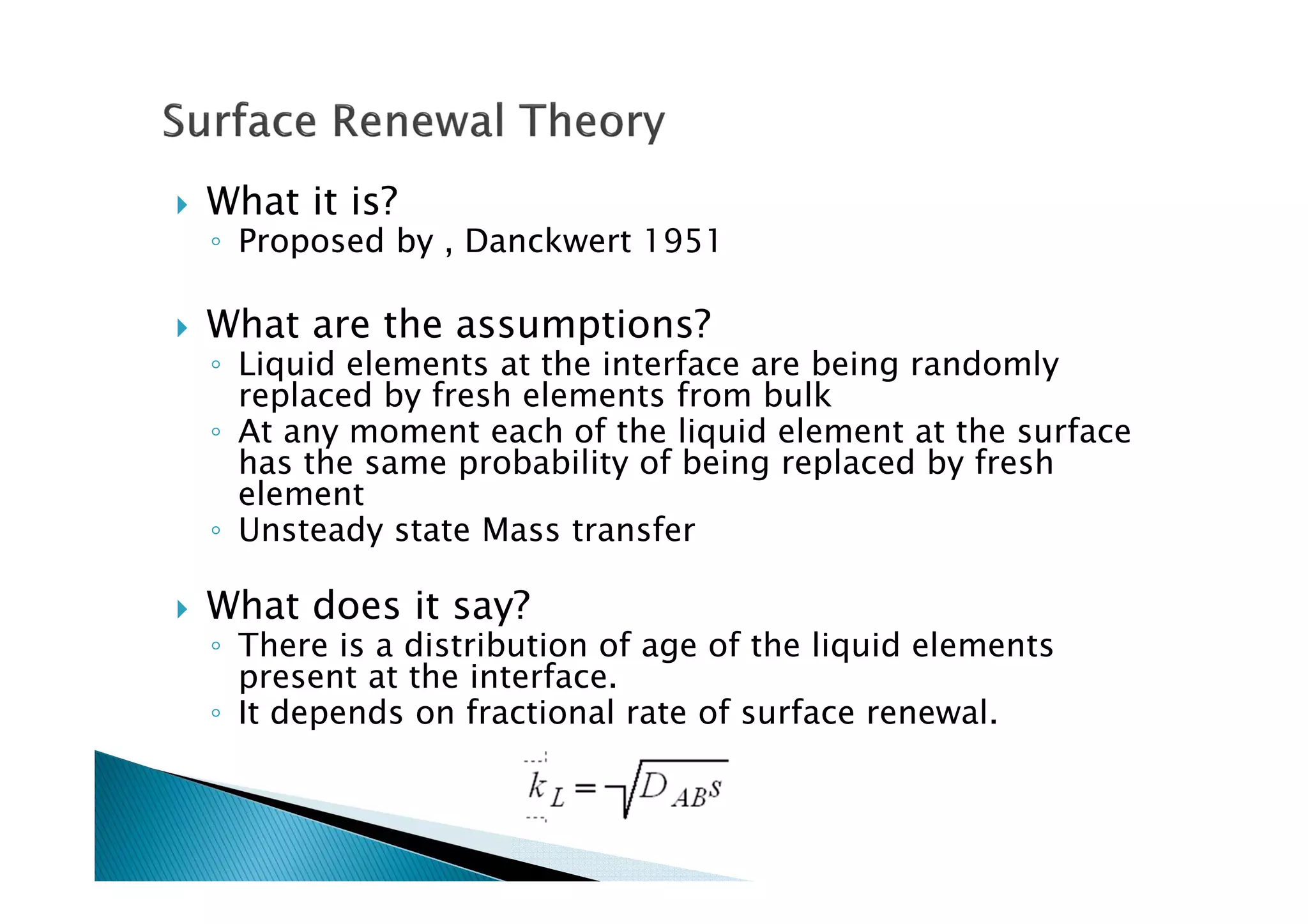 What it is?
◦ Proposed by , Danckwert 1951
What are the assumptions?
◦ Liquid elements at the interface are being randomly
replaced by fresh elements from bulk
◦ At any moment each of the liquid element at the surface
has the same probability of being replaced by fresh
element
◦ Unsteady state Mass transfer
What does it say?
◦ There is a distribution of age of the liquid elements
present at the interface.
◦ It depends on fractional rate of surface renewal.
 