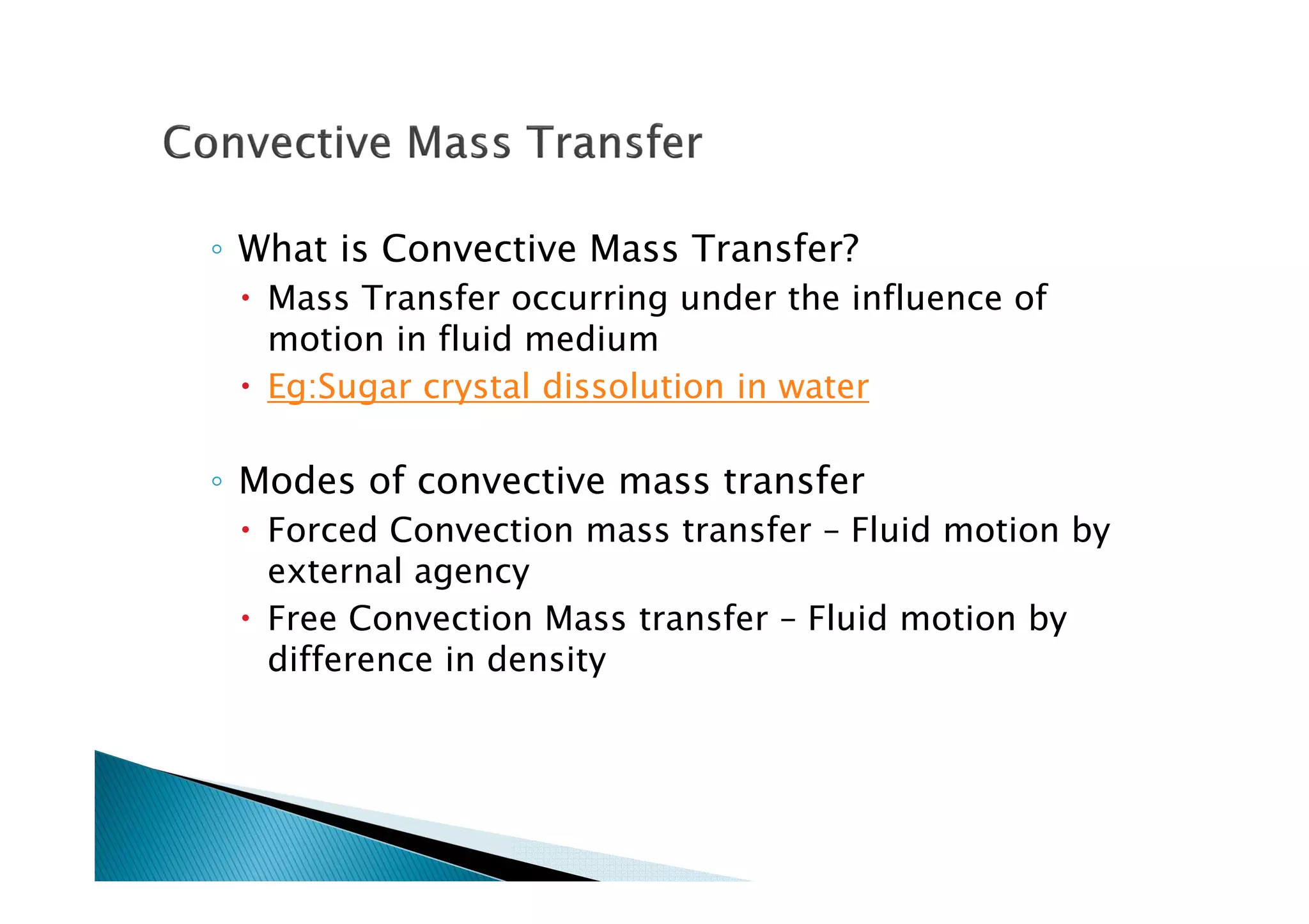◦ What is Convective Mass Transfer?
Mass Transfer occurring under the influence of
motion in fluid medium
Eg:Sugar crystal dissolution in water
◦ Modes of convective mass transfer
Forced Convection mass transfer – Fluid motion by
external agency
Free Convection Mass transfer – Fluid motion by
difference in density
 