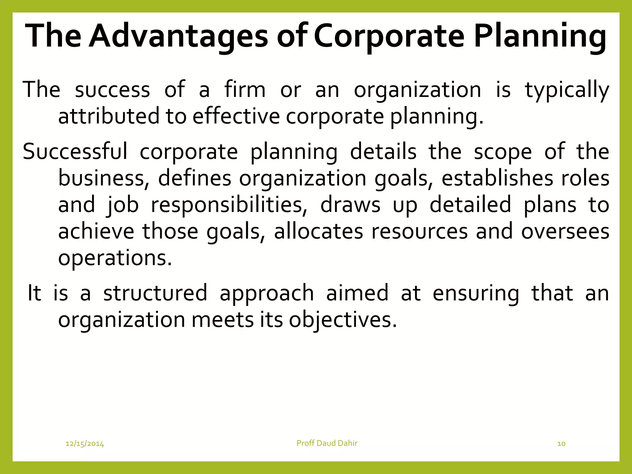 The Advantages of Corporate Planning
The success of a firm or an organization is typically
attributed to effective corporate planning.
Successful corporate planning details the scope of the
business, defines organization goals, establishes roles
and job responsibilities, draws up detailed plans to
achieve those goals, allocates resources and oversees
operations.
It is a structured approach aimed at ensuring that an
organization meets its objectives.
12/15/2014 Proff Daud Dahir 10
 