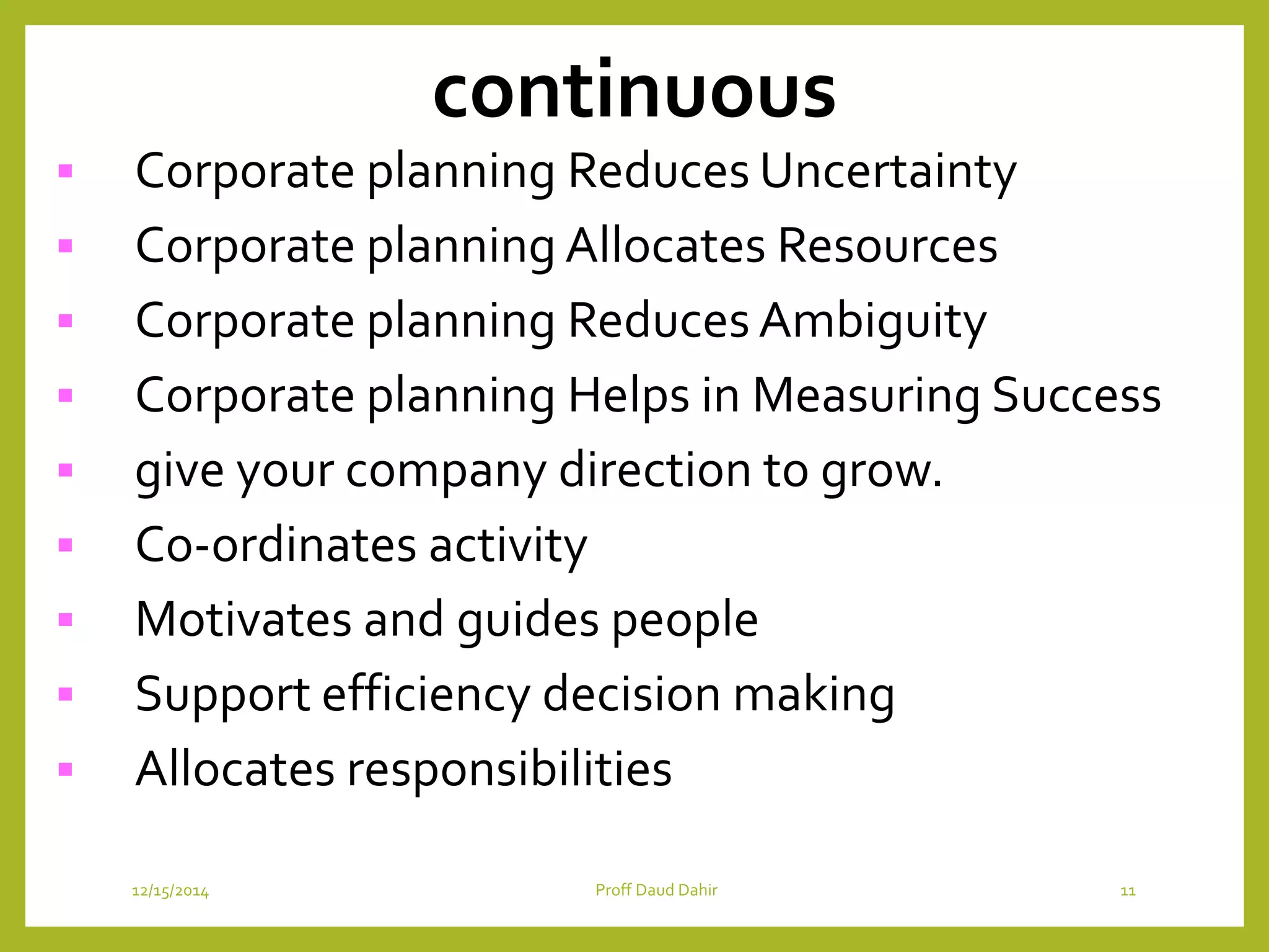 continuous
 Corporate planning Reduces Uncertainty
 Corporate planning Allocates Resources
 Corporate planning Reduces Ambiguity
 Corporate planning Helps in Measuring Success
 give your company direction to grow.
 Co-ordinates activity
 Motivates and guides people
 Support efficiency decision making
 Allocates responsibilities
12/15/2014 Proff Daud Dahir 11
 