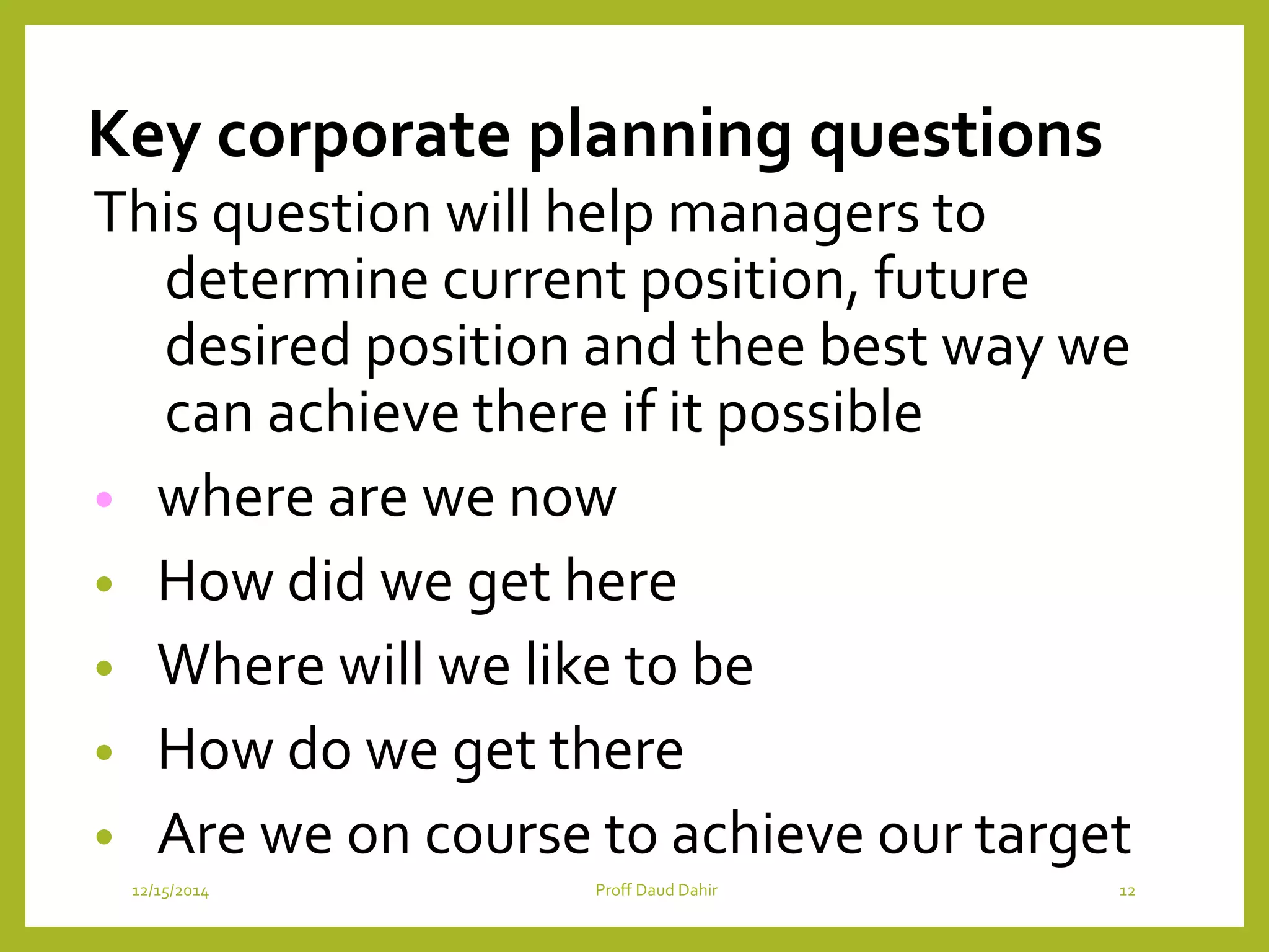 Key corporate planning questions
This question will help managers to
determine current position, future
desired position and thee best way we
can achieve there if it possible
• where are we now
• How did we get here
• Where will we like to be
• How do we get there
• Are we on course to achieve our target
12/15/2014 Proff Daud Dahir 12
 