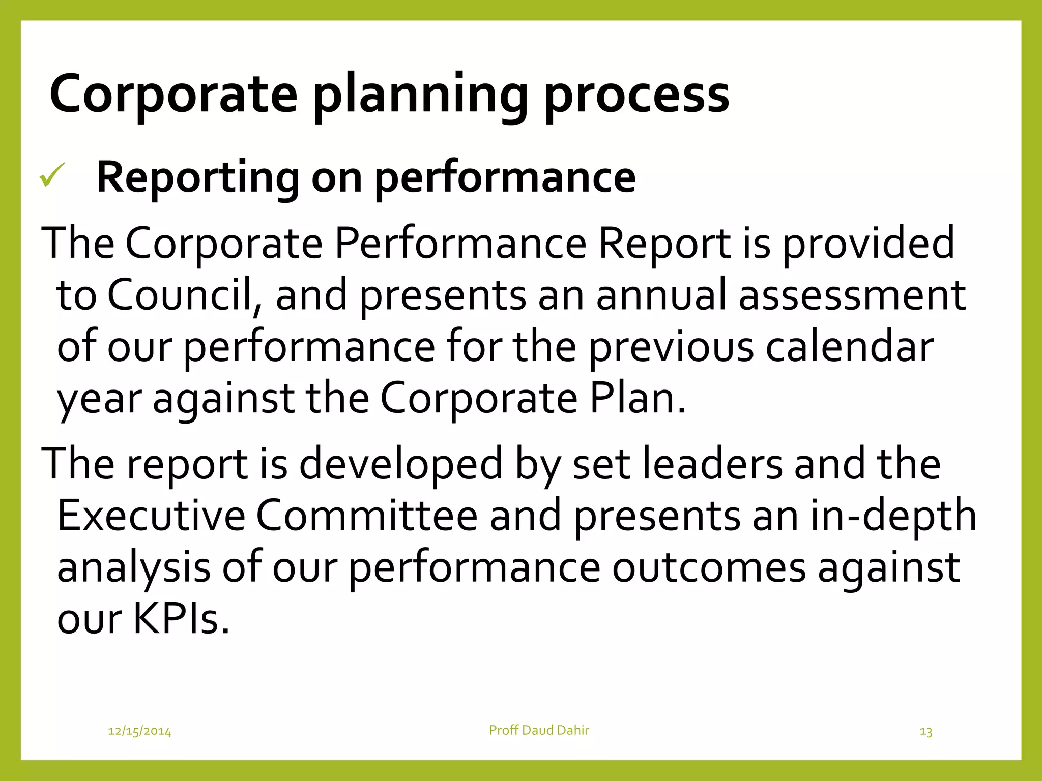 Corporate planning process
 Reporting on performance
The Corporate Performance Report is provided
to Council, and presents an annual assessment
of our performance for the previous calendar
year against the Corporate Plan.
The report is developed by set leaders and the
Executive Committee and presents an in-depth
analysis of our performance outcomes against
our KPIs.
12/15/2014 Proff Daud Dahir 13
 
