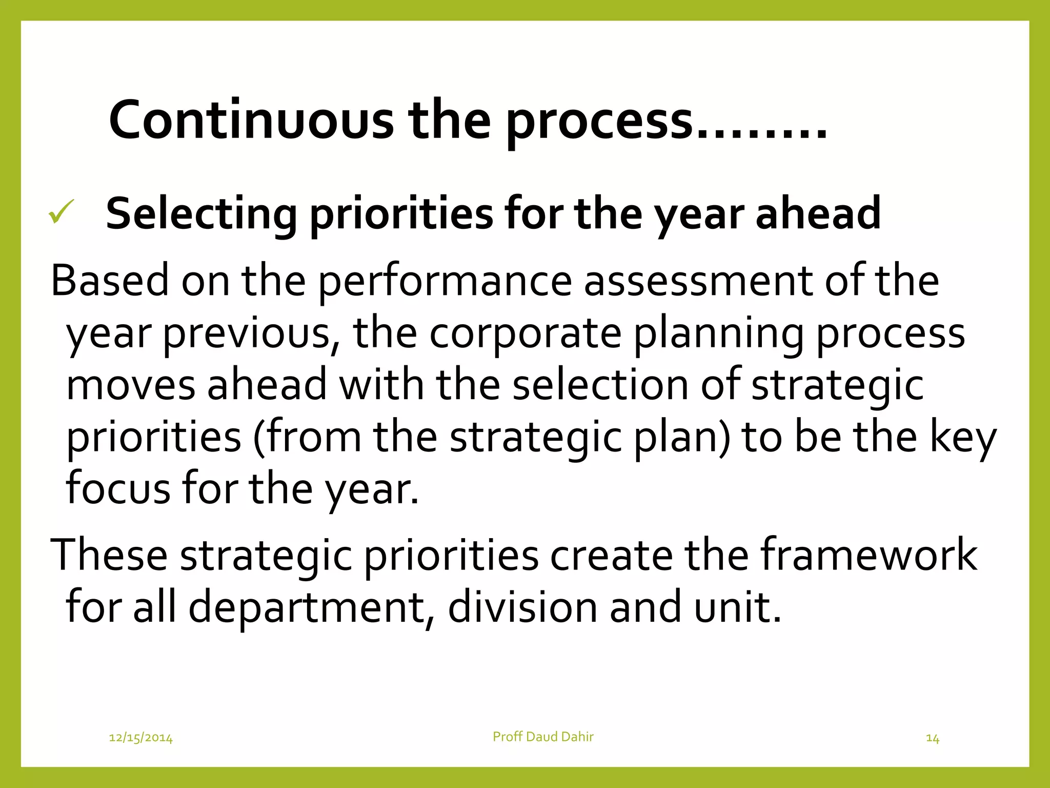 Continuous the process……..
 Selecting priorities for the year ahead
Based on the performance assessment of the
year previous, the corporate planning process
moves ahead with the selection of strategic
priorities (from the strategic plan) to be the key
focus for the year.
These strategic priorities create the framework
for all department, division and unit.
12/15/2014 Proff Daud Dahir 14
 