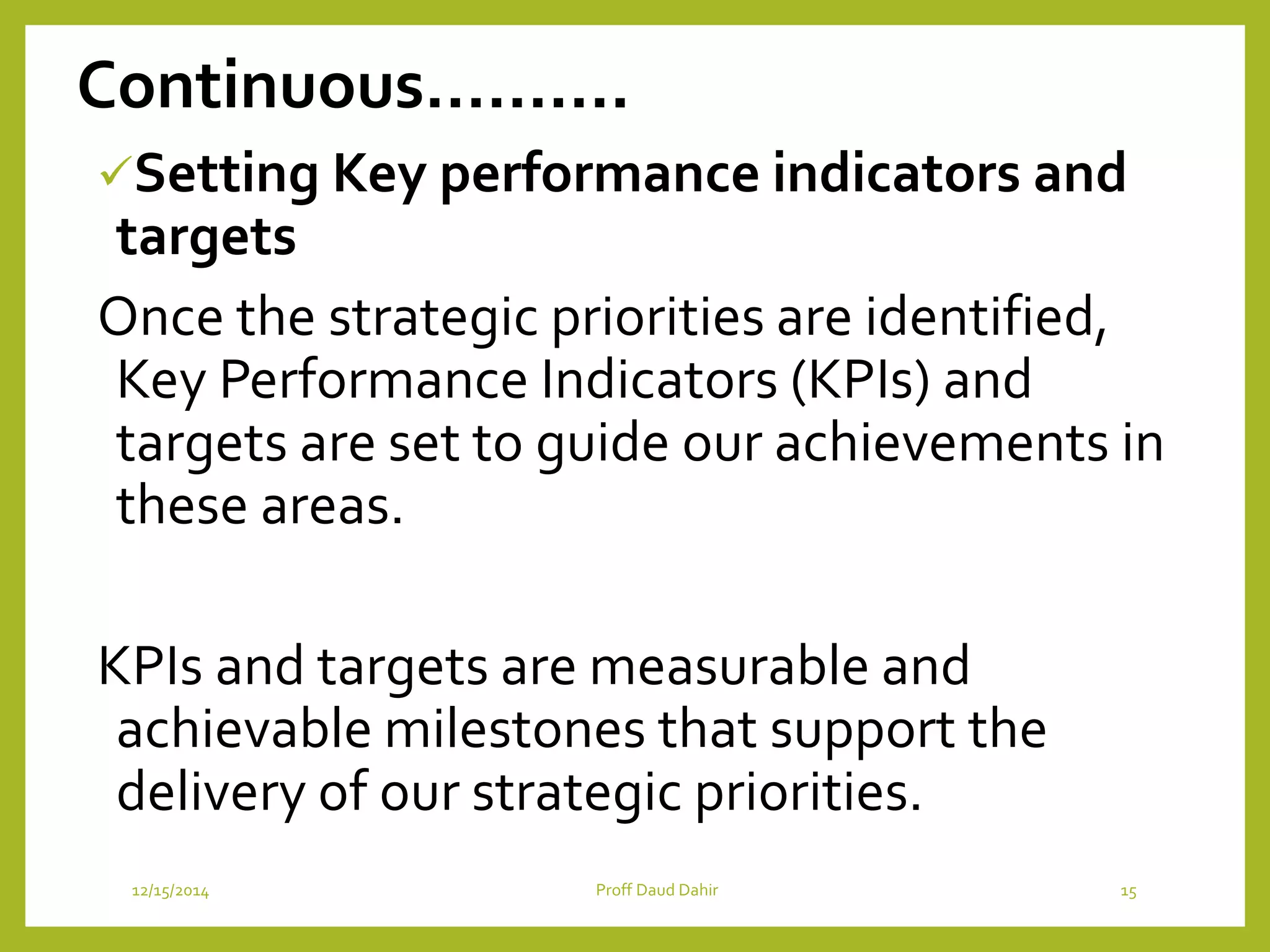 Continuous……….
Setting Key performance indicators and
targets
Once the strategic priorities are identified,
Key Performance Indicators (KPIs) and
targets are set to guide our achievements in
these areas.
KPIs and targets are measurable and
achievable milestones that support the
delivery of our strategic priorities.
12/15/2014 Proff Daud Dahir 15
 