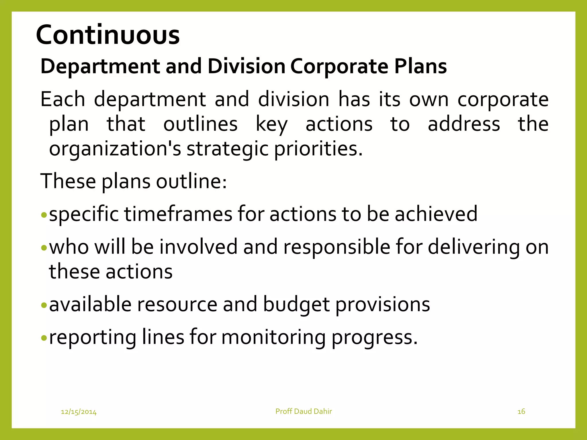 Continuous
Department and Division Corporate Plans
Each department and division has its own corporate
plan that outlines key actions to address the
organization's strategic priorities.
These plans outline:
•specific timeframes for actions to be achieved
•who will be involved and responsible for delivering on
these actions
•available resource and budget provisions
•reporting lines for monitoring progress.
12/15/2014 Proff Daud Dahir 16
 