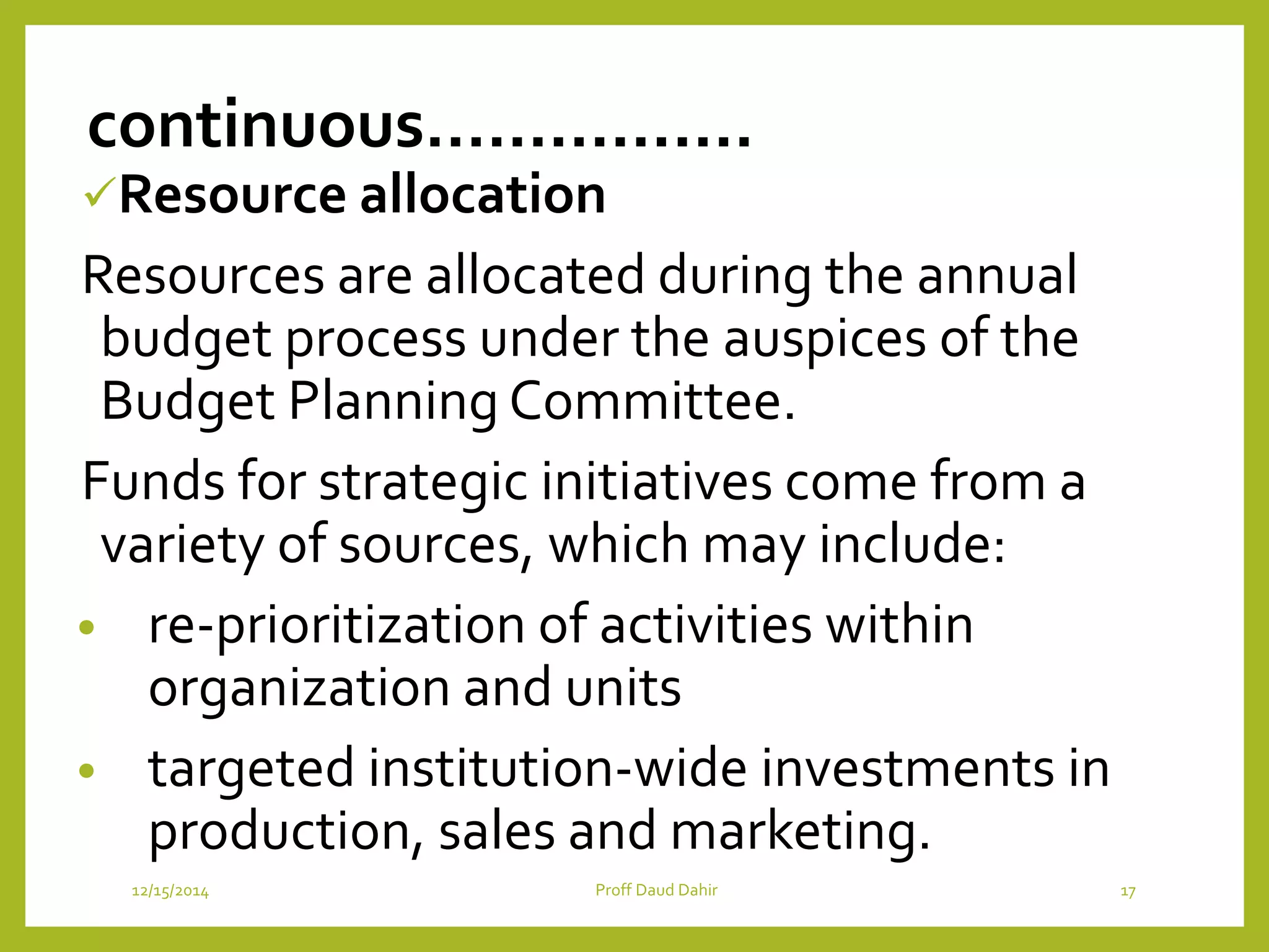 continuous…………….
Resource allocation
Resources are allocated during the annual
budget process under the auspices of the
Budget Planning Committee.
Funds for strategic initiatives come from a
variety of sources, which may include:
• re-prioritization of activities within
organization and units
• targeted institution-wide investments in
production, sales and marketing.
12/15/2014 Proff Daud Dahir 17
 