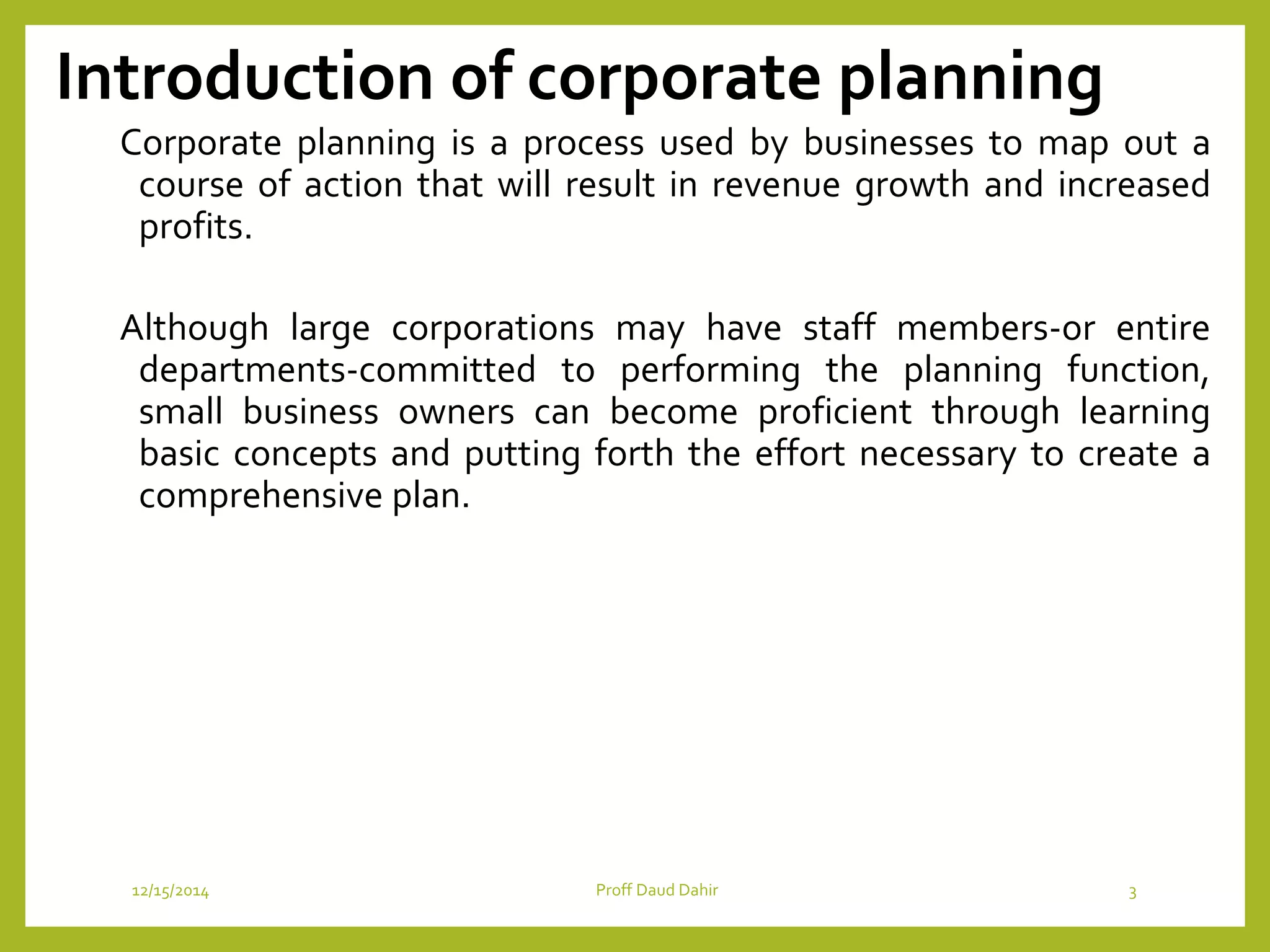 Introduction of corporate planning
Corporate planning is a process used by businesses to map out a
course of action that will result in revenue growth and increased
profits.
Although large corporations may have staff members-or entire
departments-committed to performing the planning function,
small business owners can become proficient through learning
basic concepts and putting forth the effort necessary to create a
comprehensive plan.
12/15/2014 Proff Daud Dahir 3
 