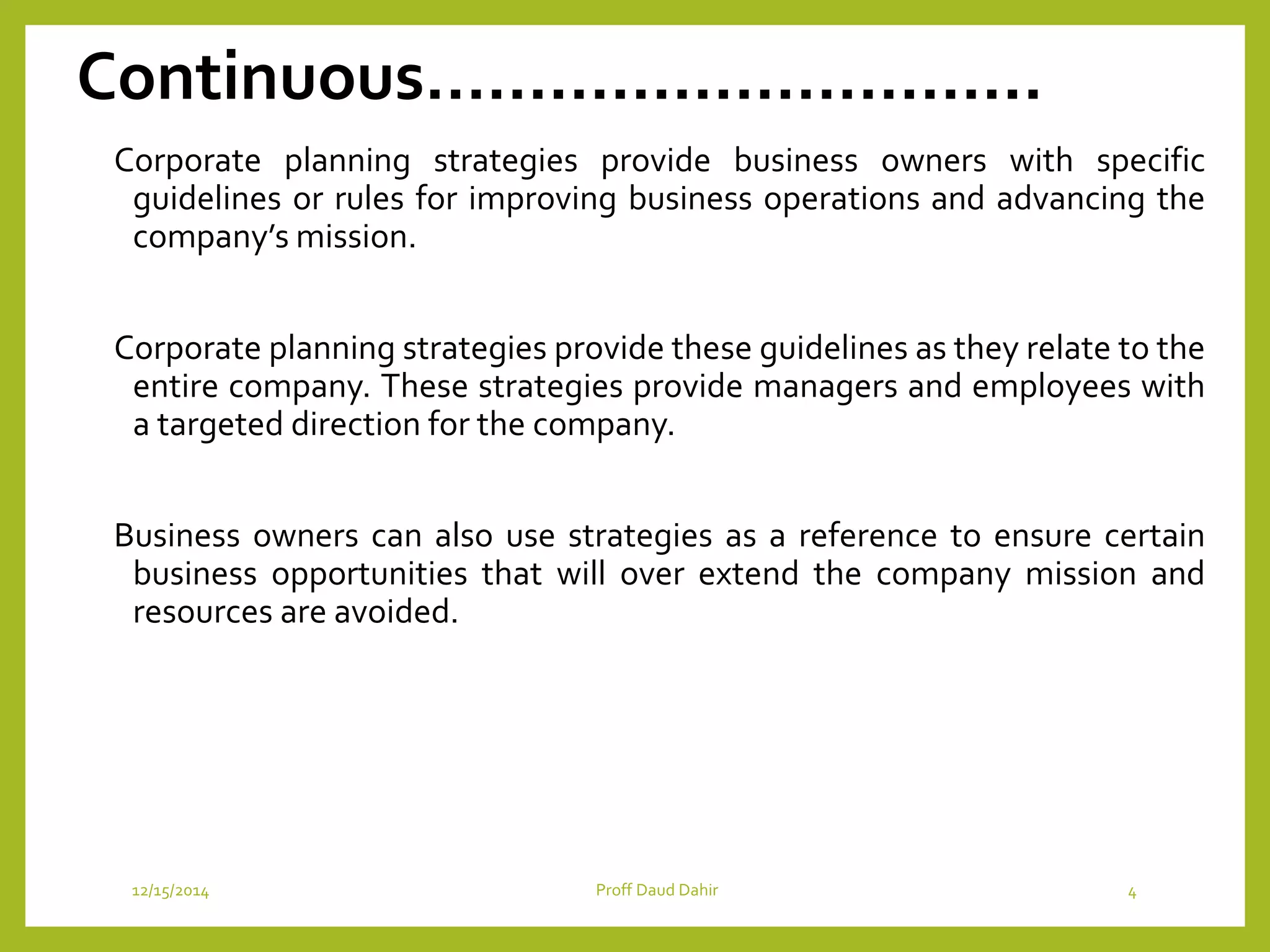 Continuous…………………………
Corporate planning strategies provide business owners with specific
guidelines or rules for improving business operations and advancing the
company’s mission.
Corporate planning strategies provide these guidelines as they relate to the
entire company. These strategies provide managers and employees with
a targeted direction for the company.
Business owners can also use strategies as a reference to ensure certain
business opportunities that will over extend the company mission and
resources are avoided.
12/15/2014 Proff Daud Dahir 4
 