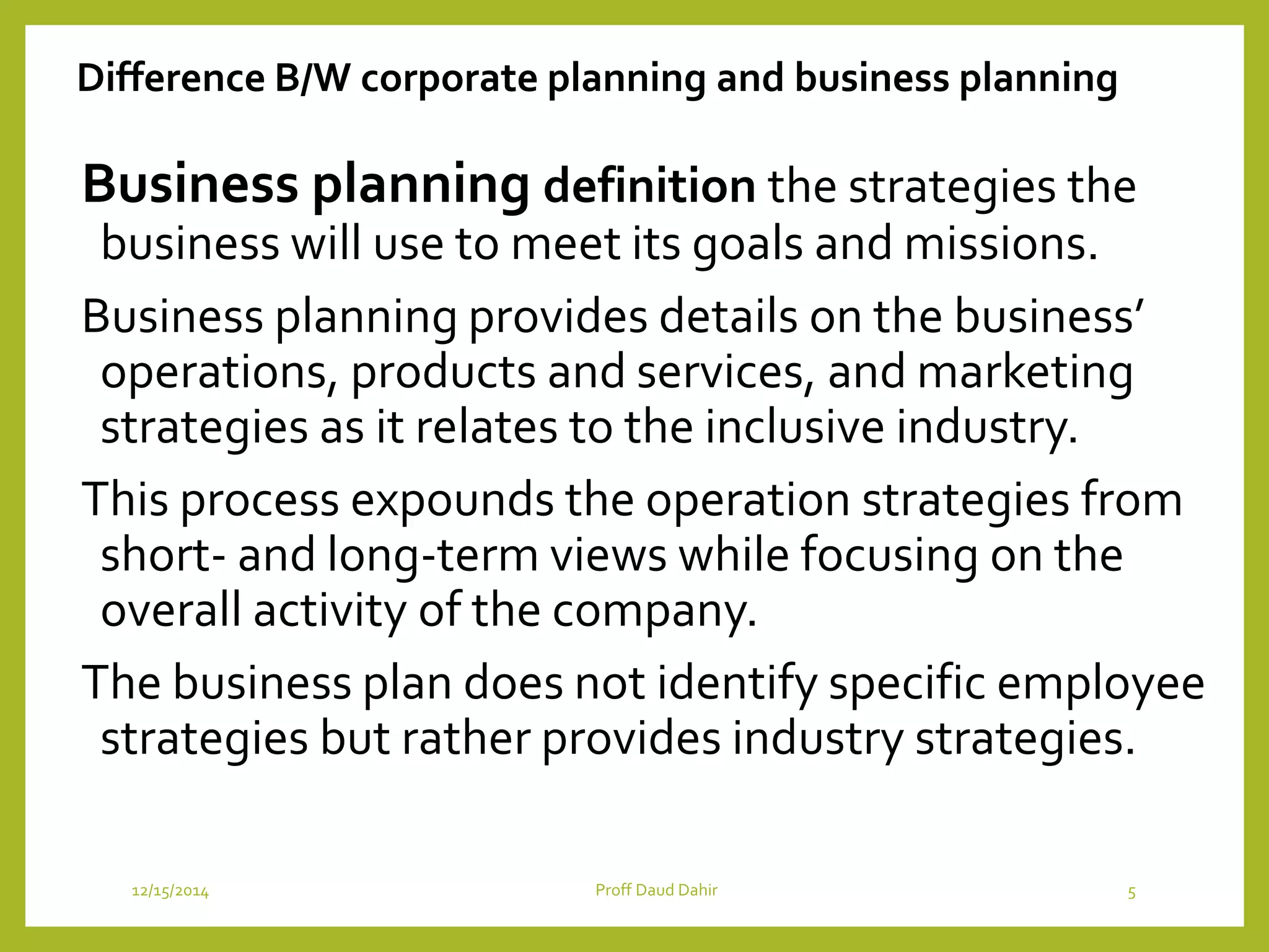 Difference B/W corporate planning and business planning
Business planning definition the strategies the
business will use to meet its goals and missions.
Business planning provides details on the business’
operations, products and services, and marketing
strategies as it relates to the inclusive industry.
This process expounds the operation strategies from
short- and long-term views while focusing on the
overall activity of the company.
The business plan does not identify specific employee
strategies but rather provides industry strategies.
12/15/2014 Proff Daud Dahir 5
 