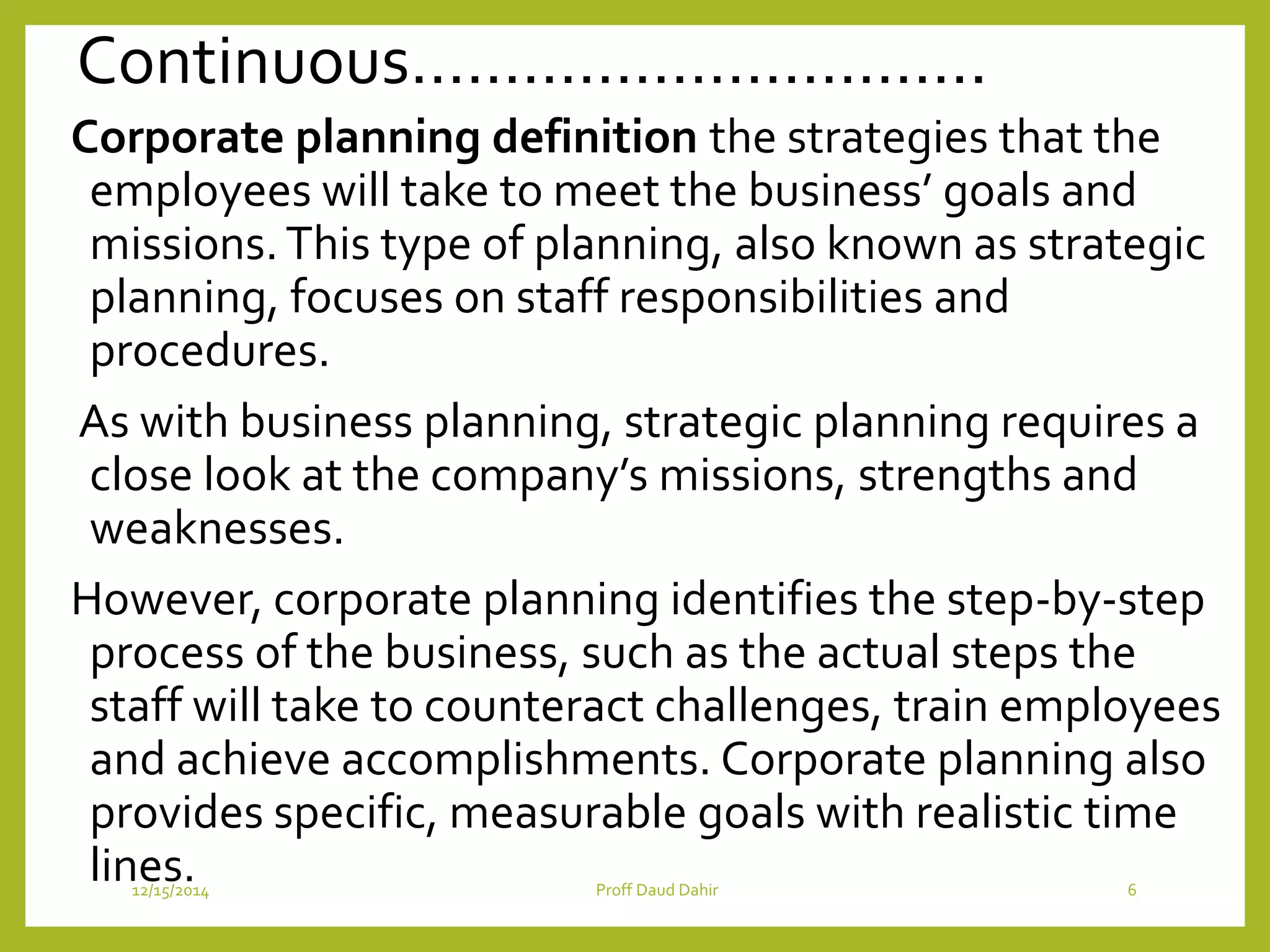 Continuous………………………….
Corporate planning definition the strategies that the
employees will take to meet the business’ goals and
missions.This type of planning, also known as strategic
planning, focuses on staff responsibilities and
procedures.
As with business planning, strategic planning requires a
close look at the company’s missions, strengths and
weaknesses.
However, corporate planning identifies the step-by-step
process of the business, such as the actual steps the
staff will take to counteract challenges, train employees
and achieve accomplishments. Corporate planning also
provides specific, measurable goals with realistic time
lines.12/15/2014 Proff Daud Dahir 6
 