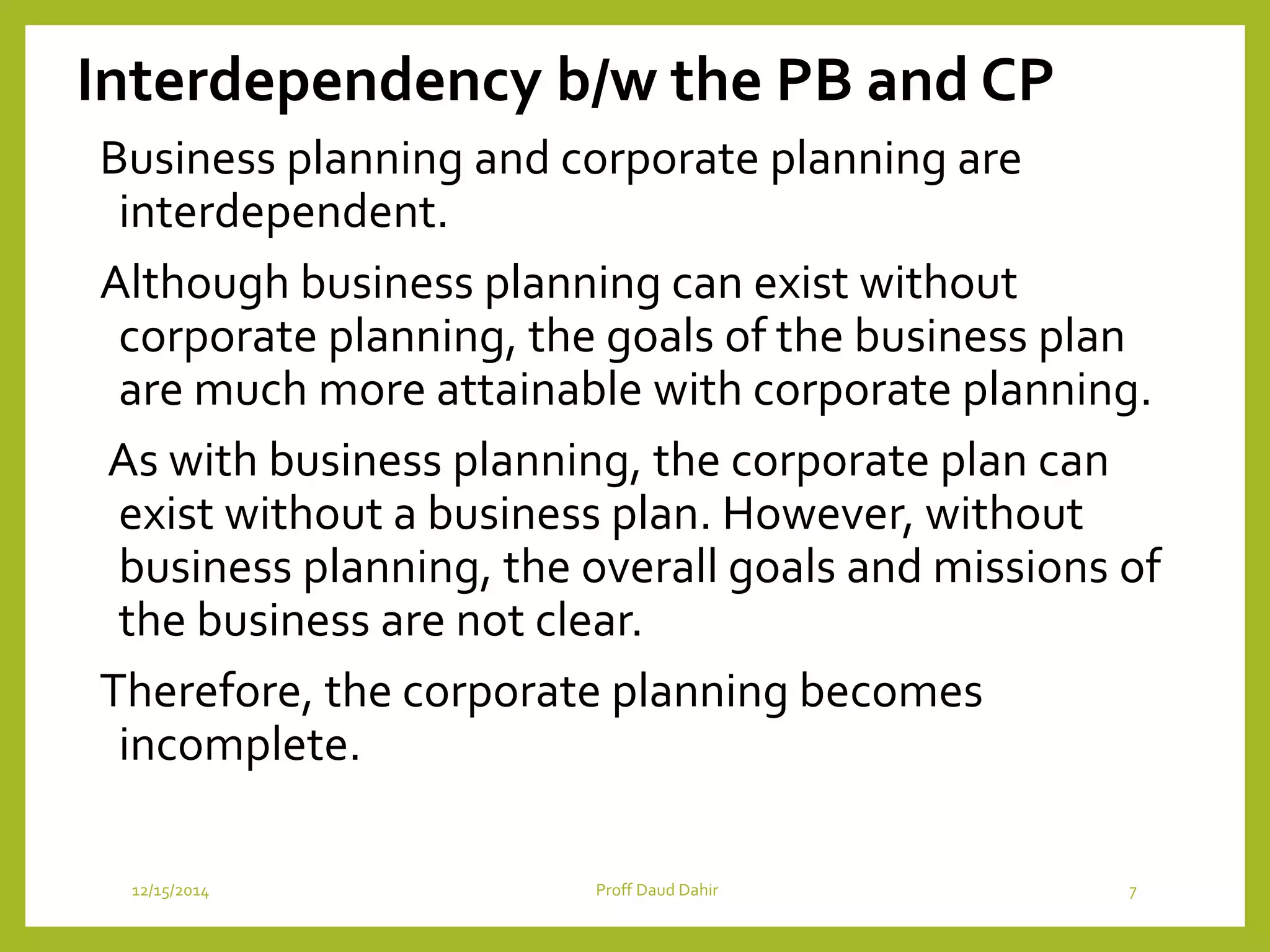 Interdependency b/w the PB and CP
Business planning and corporate planning are
interdependent.
Although business planning can exist without
corporate planning, the goals of the business plan
are much more attainable with corporate planning.
As with business planning, the corporate plan can
exist without a business plan. However, without
business planning, the overall goals and missions of
the business are not clear.
Therefore, the corporate planning becomes
incomplete.
12/15/2014 Proff Daud Dahir 7
 