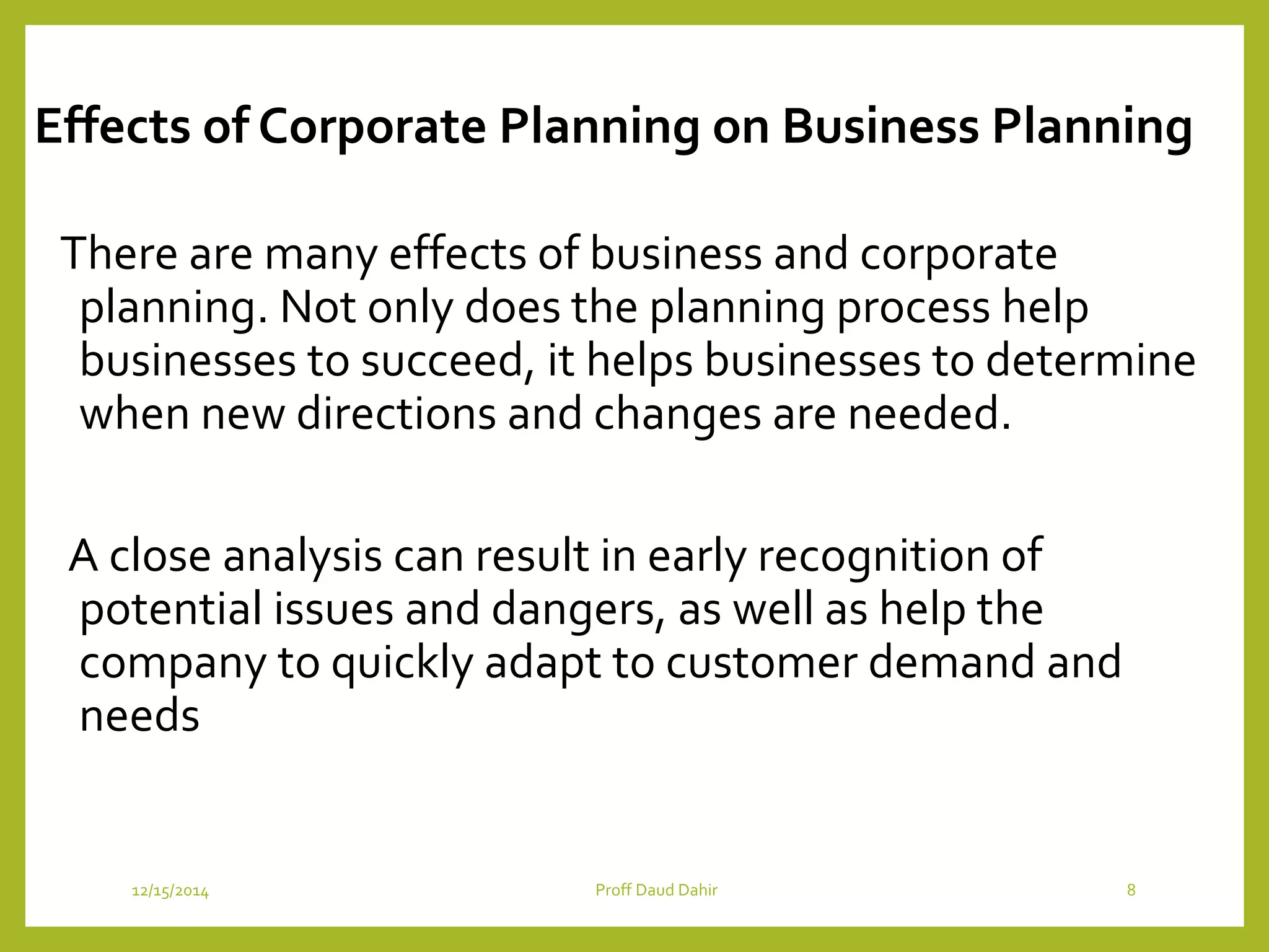 Effects of Corporate Planning on Business Planning
There are many effects of business and corporate
planning. Not only does the planning process help
businesses to succeed, it helps businesses to determine
when new directions and changes are needed.
A close analysis can result in early recognition of
potential issues and dangers, as well as help the
company to quickly adapt to customer demand and
needs
12/15/2014 Proff Daud Dahir 8
 