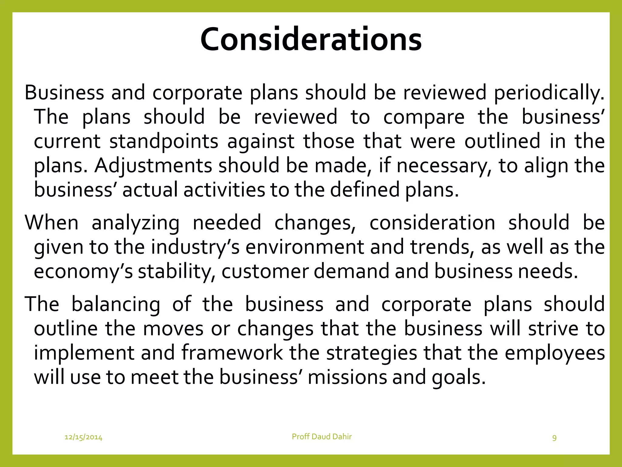 Considerations
Business and corporate plans should be reviewed periodically.
The plans should be reviewed to compare the business’
current standpoints against those that were outlined in the
plans. Adjustments should be made, if necessary, to align the
business’ actual activities to the defined plans.
When analyzing needed changes, consideration should be
given to the industry’s environment and trends, as well as the
economy’s stability, customer demand and business needs.
The balancing of the business and corporate plans should
outline the moves or changes that the business will strive to
implement and framework the strategies that the employees
will use to meet the business’ missions and goals.
12/15/2014 Proff Daud Dahir 9
 