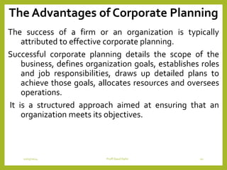 The Advantages of Corporate Planning
The success of a firm or an organization is typically
attributed to effective corporate planning.
Successful corporate planning details the scope of the
business, defines organization goals, establishes roles
and job responsibilities, draws up detailed plans to
achieve those goals, allocates resources and oversees
operations.
It is a structured approach aimed at ensuring that an
organization meets its objectives.
12/15/2014 Proff Daud Dahir 10
 
