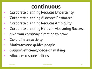 continuous
 Corporate planning Reduces Uncertainty
 Corporate planning Allocates Resources
 Corporate planning Reduces Ambiguity
 Corporate planning Helps in Measuring Success
 give your company direction to grow.
 Co-ordinates activity
 Motivates and guides people
 Support efficiency decision making
 Allocates responsibilities
12/15/2014 Proff Daud Dahir 11
 