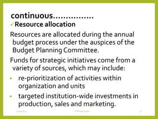 continuous…………….
Resource allocation
Resources are allocated during the annual
budget process under the auspices of the
Budget Planning Committee.
Funds for strategic initiatives come from a
variety of sources, which may include:
• re-prioritization of activities within
organization and units
• targeted institution-wide investments in
production, sales and marketing.
12/15/2014 Proff Daud Dahir 17
 